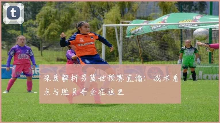 深度解析男篮世预赛直播：战术看点与胜负手全在这里