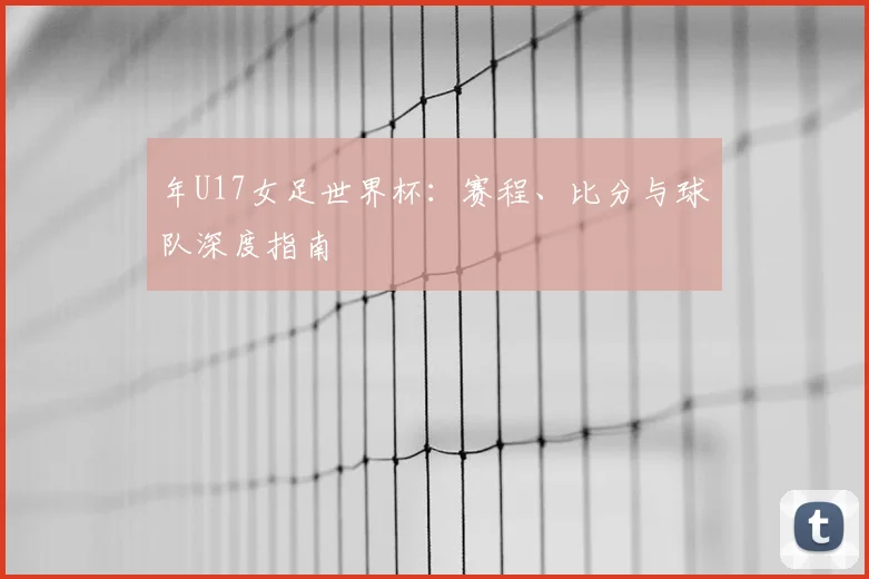 年U17女足世界杯：赛程、比分与球队深度指南