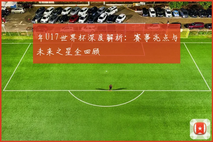 年U17世界杯深度解析：赛事亮点与未来之星全回顾