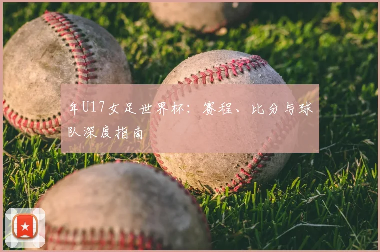 年U17女足世界杯：赛程、比分与球队深度指南