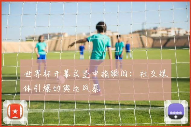 世界杯开幕式竖中指瞬间：社交媒体引爆的舆论风暴