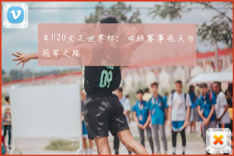 年U20女足世界杯：回顾赛事亮点与冠军之路