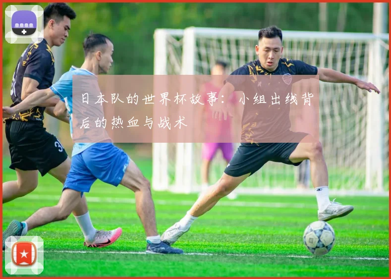 日本队的世界杯故事：小组出线背后的热血与战术