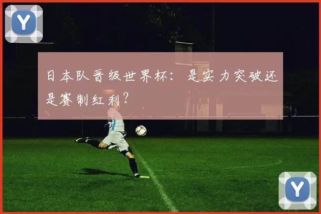 日本队晋级世界杯：是实力突破还是赛制红利？