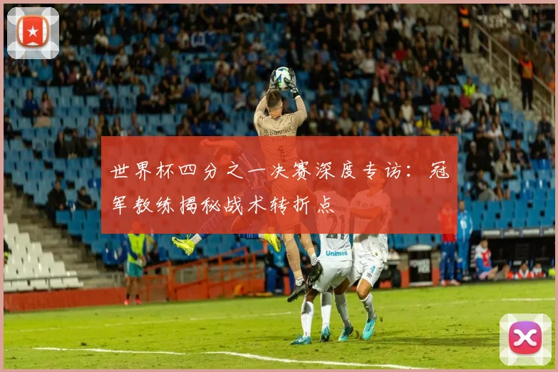 世界杯四分之一决赛深度专访：冠军教练揭秘战术转折点