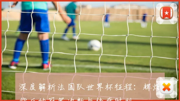 深度解析法国队世界杯征程：辉煌背后的冠军次数与传奇时刻
