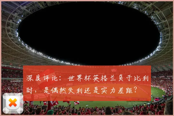 深度评论：世界杯英格兰负于比利时，是偶然失利还是实力差距？