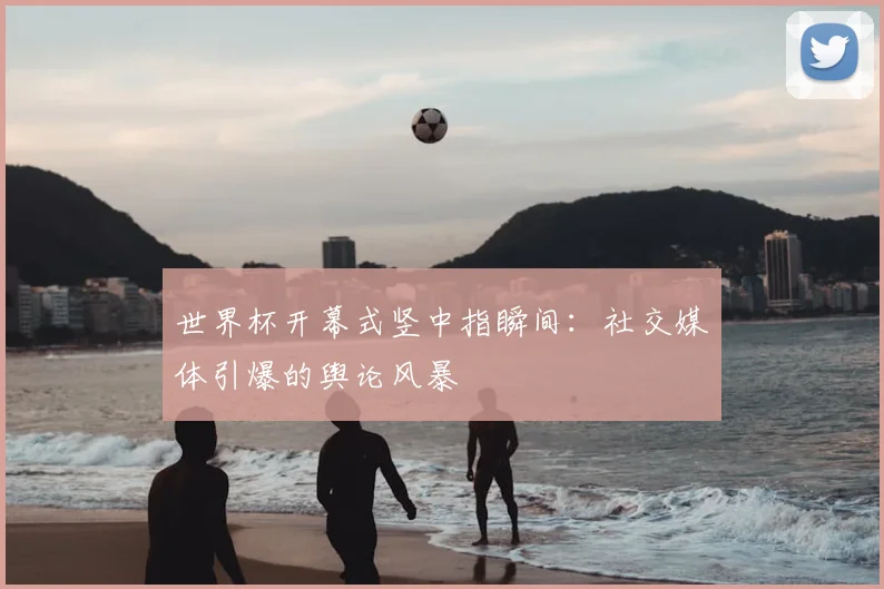 世界杯开幕式竖中指瞬间:社交媒体引爆的舆论风暴