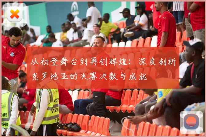 从初登舞台到再创辉煌：深度剖析克罗地亚的决赛次数与成就
