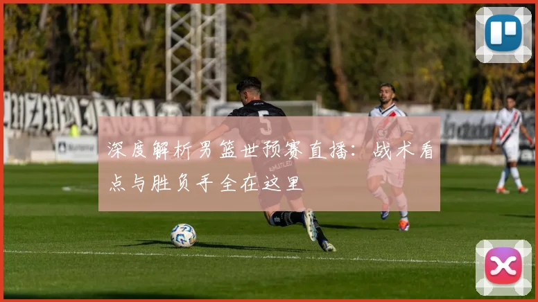 深度解析男篮世预赛直播：战术看点与胜负手全在这里